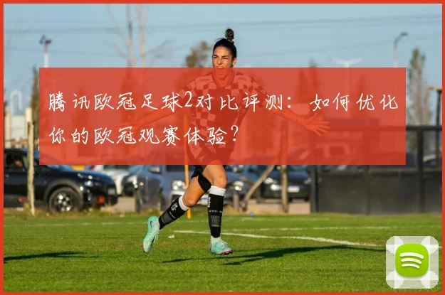 腾讯欧冠足球2对比评测：如何优化你的欧冠观赛体验？