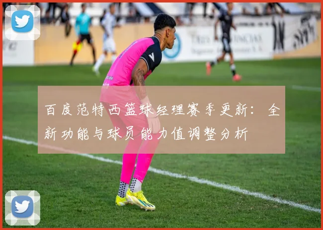 百度范特西篮球经理赛季更新：全新功能与球员能力值调整分析