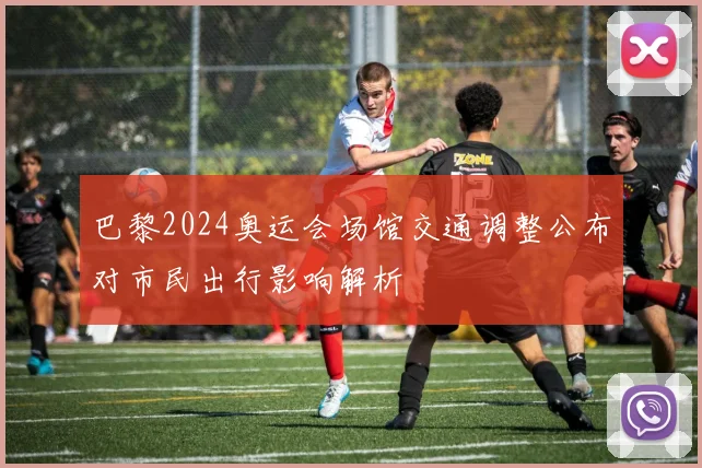 巴黎2024奥运会场馆交通调整公布对市民出行影响解析