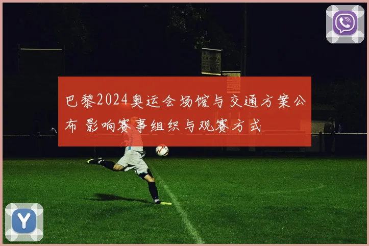 巴黎2024奥运会场馆与交通方案公布 影响赛事组织与观赛方式