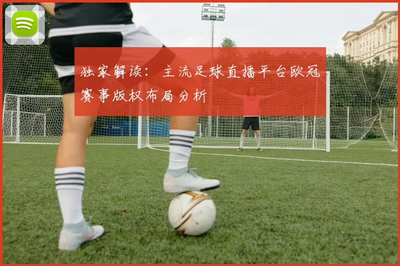独家解读：主流足球直播平台欧冠赛事版权布局分析