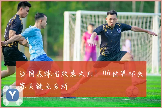法国点球惜败意大利！06世界杯决赛关键点分析