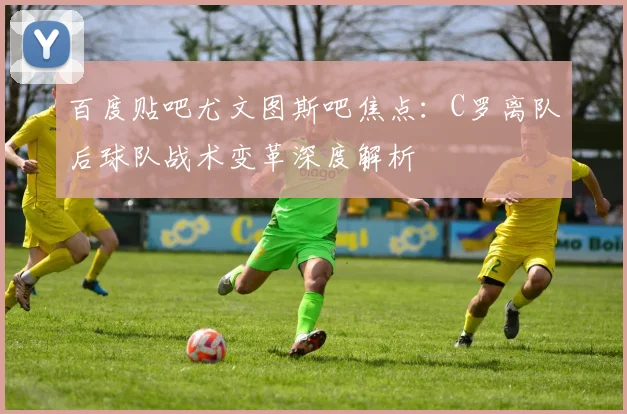 百度贴吧尤文图斯吧焦点：C罗离队后球队战术变革深度解析