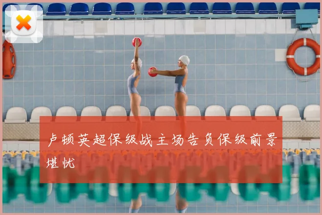 卢顿英超保级战主场告负保级前景堪忧