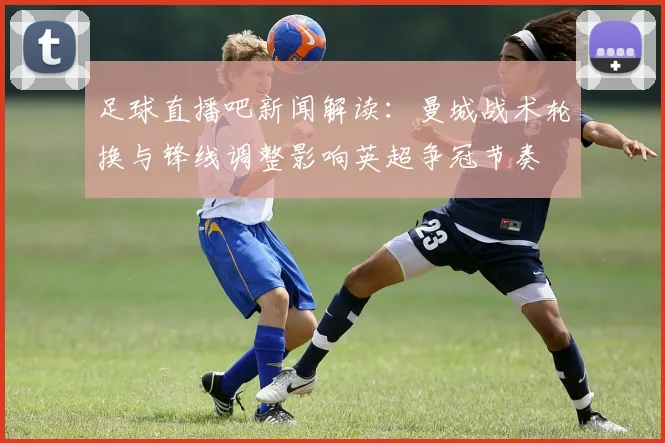 足球直播吧新闻解读：曼城战术轮换与锋线调整影响英超争冠节奏