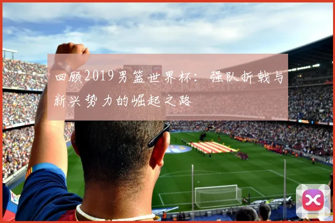 回顾2019男篮世界杯：强队折戟与新兴势力的崛起之路