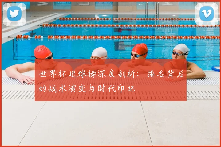 世界杯进球榜深度剖析：排名背后的战术演变与时代印记