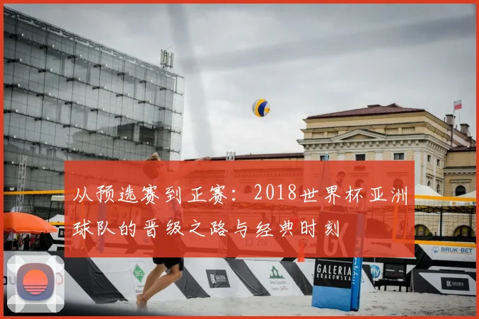 从预选赛到正赛：2018世界杯亚洲球队的晋级之路与经典时刻