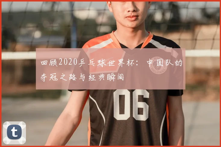 回顾2020乒乓球世界杯：中国队的夺冠之路与经典瞬间