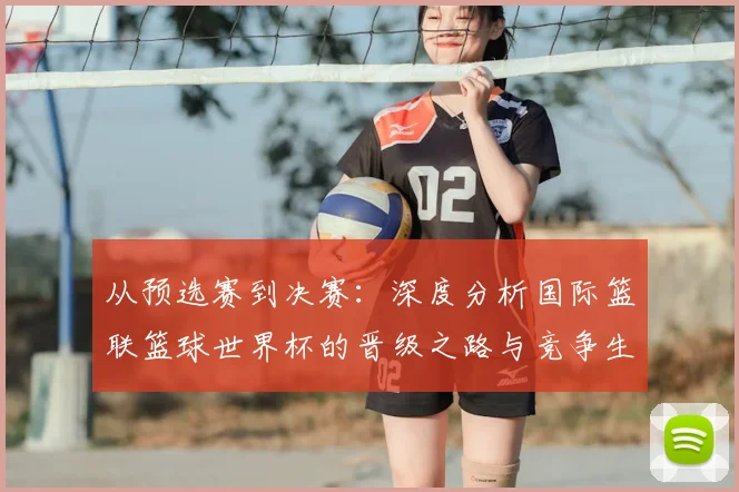 从预选赛到决赛：深度分析国际篮联篮球世界杯的晋级之路与竞争生态