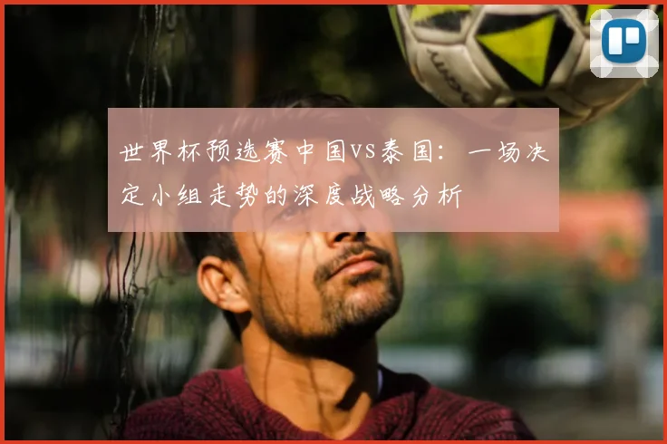 世界杯预选赛中国vs泰国:一场决定小组走势的深度战略分析
