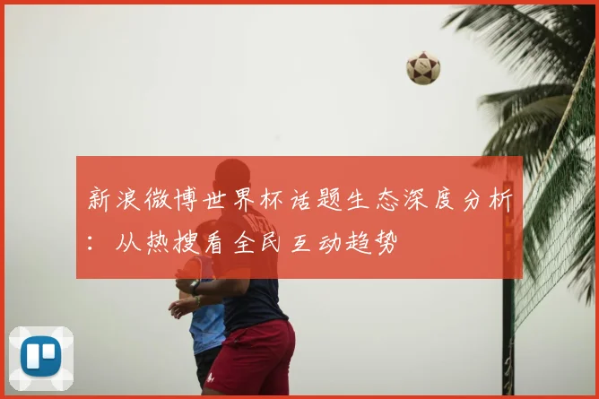 新浪微博世界杯话题生态深度分析：从热搜看全民互动趋势