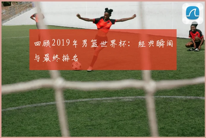 回顾2019年男篮世界杯：经典瞬间与最终排名