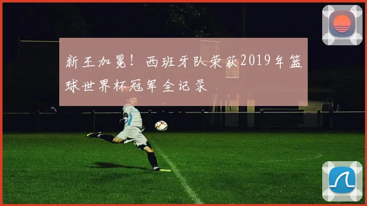 新王加冕！西班牙队荣获2019年篮球世界杯冠军全记录