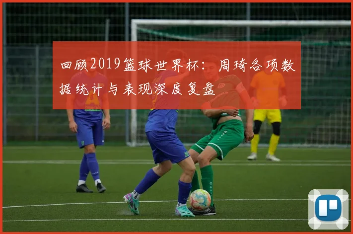 回顾2019篮球世界杯：周琦各项数据统计与表现深度复盘