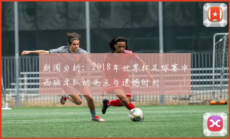 新闻分析：2018年世界杯足球赛中西班牙队的亮点与遗憾时刻