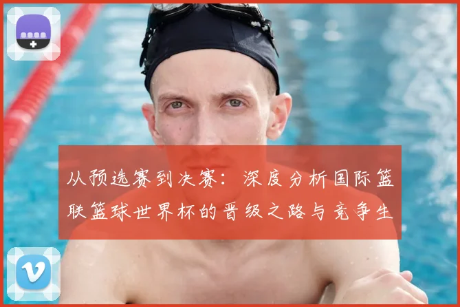 从预选赛到决赛：深度分析国际篮联篮球世界杯的晋级之路与竞争生态