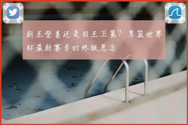 新王登基还是旧王卫冕？男篮世界杯最新赛季的终极悬念