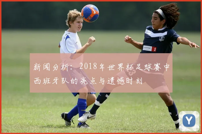 新闻分析：2018年世界杯足球赛中西班牙队的亮点与遗憾时刻