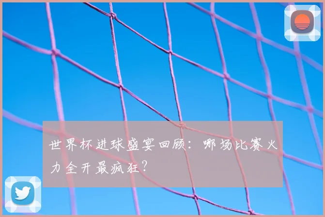 世界杯进球盛宴回顾：哪场比赛火力全开最疯狂？