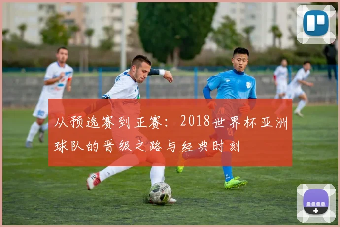 从预选赛到正赛：2018世界杯亚洲球队的晋级之路与经典时刻