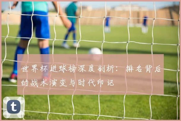 世界杯进球榜深度剖析：排名背后的战术演变与时代印记