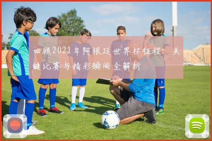 回顾2021年阿根廷世界杯征程：关键比赛与精彩瞬间全解析