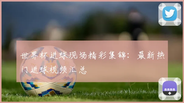 世界杯进球现场精彩集锦：最新热门进球视频汇总