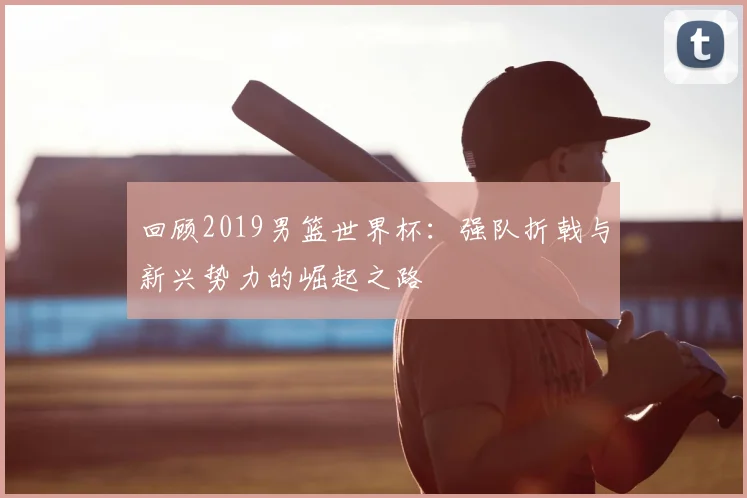回顾2019男篮世界杯：强队折戟与新兴势力的崛起之路