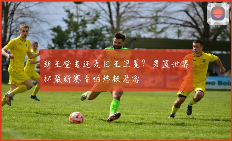 新王登基还是旧王卫冕？男篮世界杯最新赛季的终极悬念